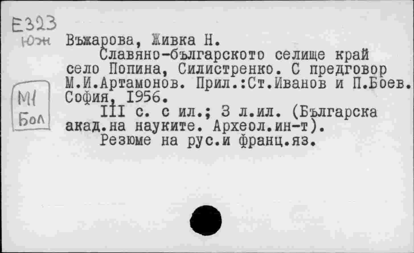 ﻿E3Ü3
н>ж Въжарова, Живка Н.
Славяно-българското селище край село Полина, Силистренко. С предговор
— М.И.Артамонов. Прил.: Ст.Иванов и П.Боев.
ГМ/ София, 1956.
- , III с. с ил.; 3 л.ил. (Българска J2-°ÏL акад.на науките. Археол.ин-т).
Резюме на рус.и франц.яз.